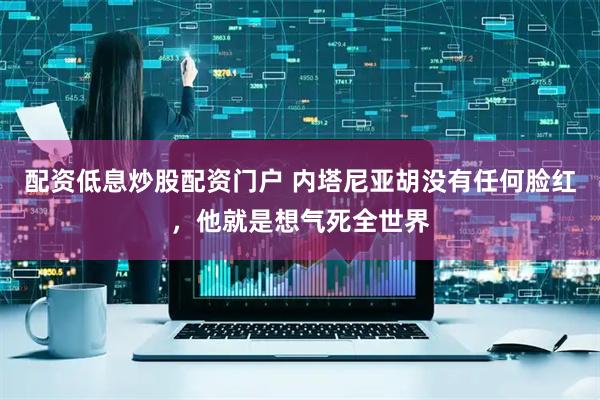 配资低息炒股配资门户 内塔尼亚胡没有任何脸红，他就是想气死全世界