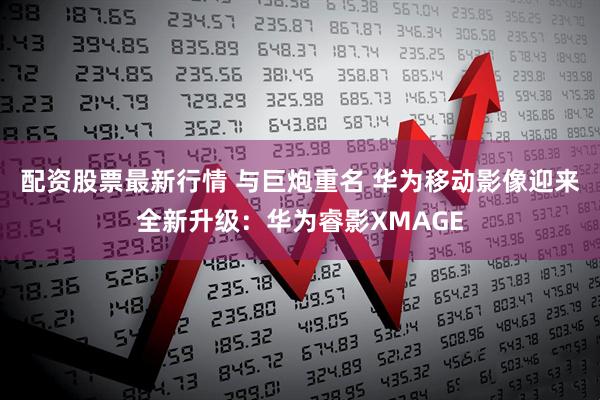 配资股票最新行情 与巨炮重名 华为移动影像迎来全新升级：华为睿影XMAGE